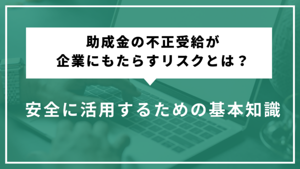 助成金の不正受給が企業にもたらすリスクとは？安全に活用するための基本知識