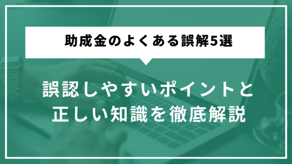 助成金のよくある誤解5選｜誤認しやすいポイントと正しい知識を徹底解説